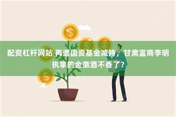 配资杠杆网站 再遭国资基金减持，甘肃富商李明执掌的金徽酒不香了？