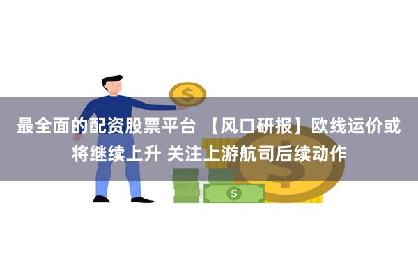 最全面的配资股票平台 【风口研报】欧线运价或将继续上升 关注上游航司后续动作