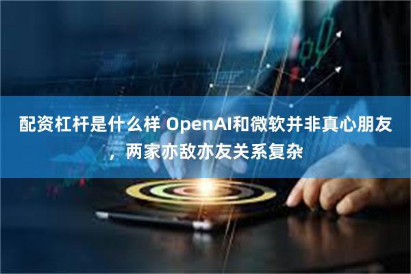 配资杠杆是什么样 OpenAI和微软并非真心朋友，两家亦敌亦友关系复杂