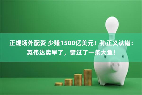 正规场外配资 少赚1500亿美元！孙正义认错：英伟达卖早了，错过了一条大鱼！