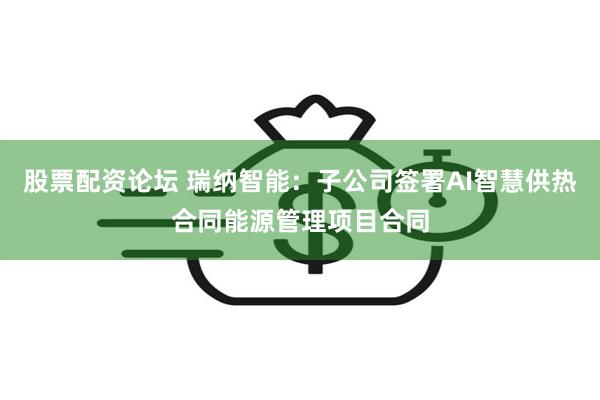 股票配资论坛 瑞纳智能：子公司签署AI智慧供热合同能源管理项目合同