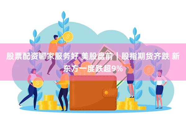 股票配资哪家服务好 美股盘前｜股指期货齐跌 新东方一度跌超9%