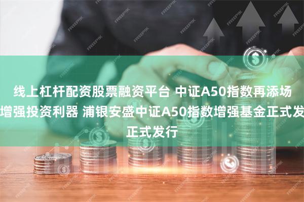 线上杠杆配资股票融资平台 中证A50指数再添场外增强投资利器 浦银安盛中证A50指数增强基金正式发行