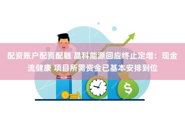 配资账户配资配融 晶科能源回应终止定增：现金流健康 项目所需资金已基本安排到位