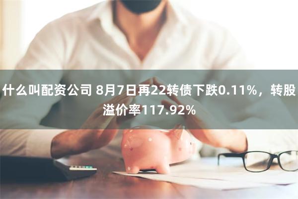 什么叫配资公司 8月7日再22转债下跌0.11%，转股溢价率117.92%