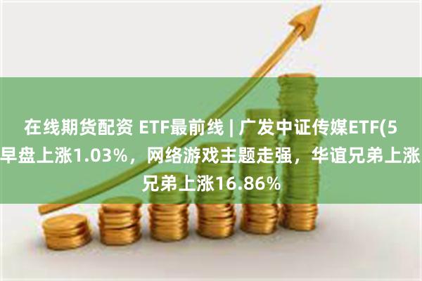 在线期货配资 ETF最前线 | 广发中证传媒ETF(512980)早盘上涨1.03%，网络游戏主题走强，华谊兄弟上涨16.86%