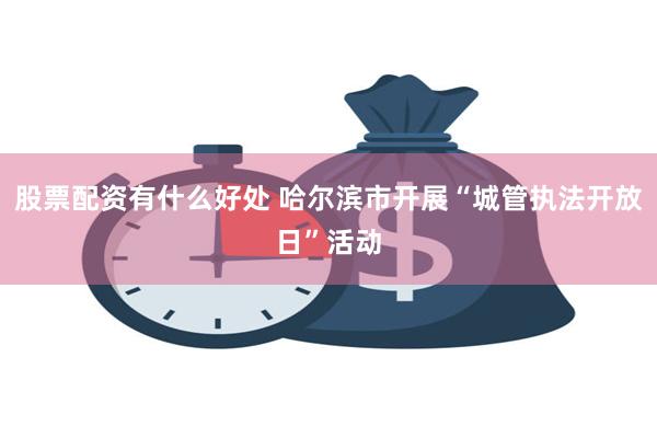 股票配资有什么好处 哈尔滨市开展“城管执法开放日”活动