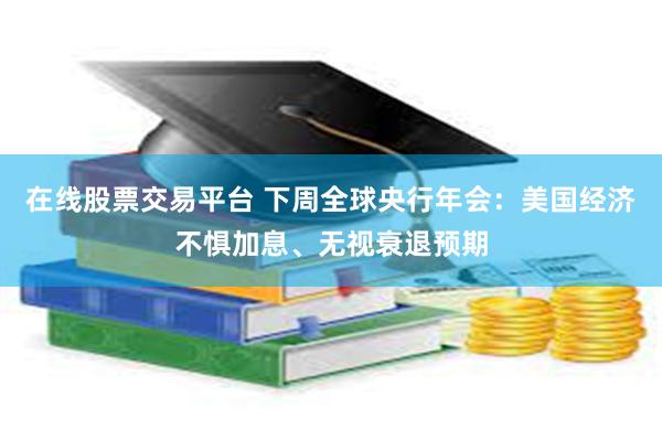 在线股票交易平台 下周全球央行年会：美国经济不惧加息、无视衰退预期