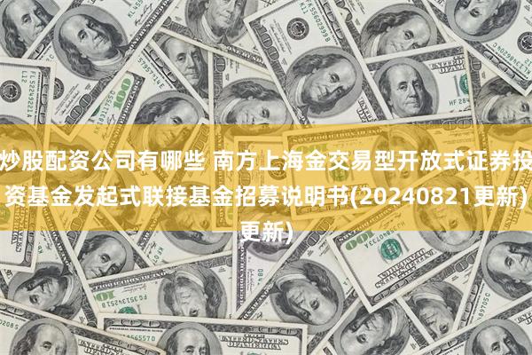 炒股配资公司有哪些 南方上海金交易型开放式证券投资基金发起式联接基金招募说明书(20240821更新)