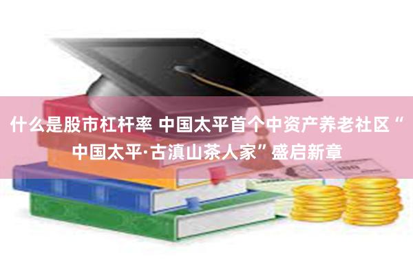 什么是股市杠杆率 中国太平首个中资产养老社区“中国太平·古滇山茶人家”盛启新章