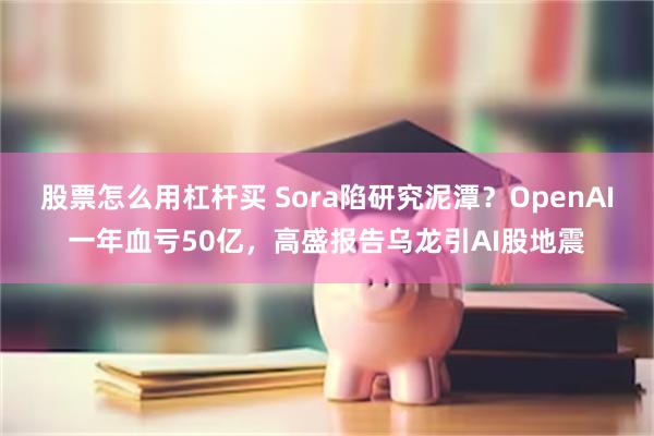 股票怎么用杠杆买 Sora陷研究泥潭？OpenAI一年血亏50亿，高盛报告乌龙引AI股地震