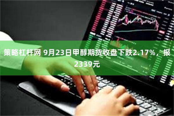 策略杠杆网 9月23日甲醇期货收盘下跌2.17%，报2339元