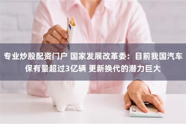 专业炒股配资门户 国家发展改革委：目前我国汽车保有量超过3亿辆 更新换代的潜力巨大