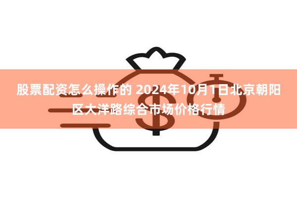 股票配资怎么操作的 2024年10月1日北京朝阳区大洋路综合市场价格行情