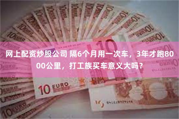 网上配资炒股公司 隔6个月用一次车，3年才跑8000公里，打工族买车意义大吗？