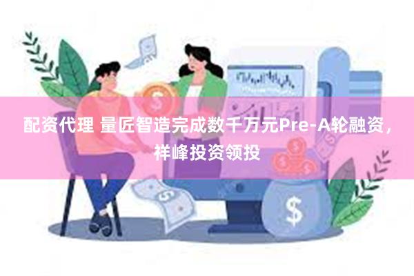 配资代理 量匠智造完成数千万元Pre-A轮融资，祥峰投资领投