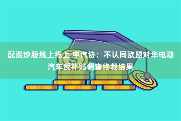 配资炒股线上线上 中汽协：不认同欧盟对华电动汽车反补贴调查终裁结果