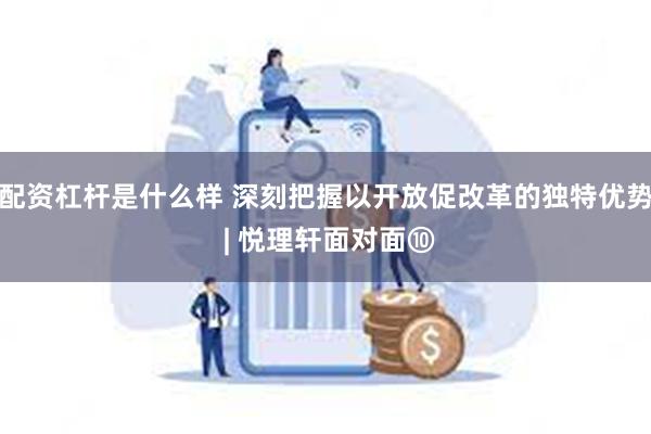 配资杠杆是什么样 深刻把握以开放促改革的独特优势 | 悦理轩面对面⑩