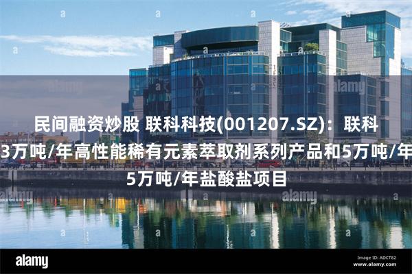 民间融资炒股 联科科技(001207.SZ)：联科化工拟投建3万吨/年高性能稀有元素萃取剂系列产品和5万吨/年盐酸盐项目