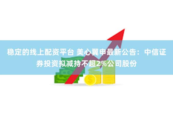 稳定的线上配资平台 美心翼申最新公告：中信证券投资拟减持不超2%公司股份