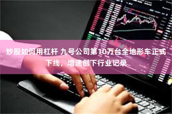 炒股如何用杠杆 九号公司第10万台全地形车正式下线，增速创下行业记录