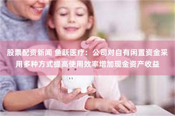 股票配资新闻 鱼跃医疗：公司对自有闲置资金采用多种方式提高使用效率增加现金资产收益