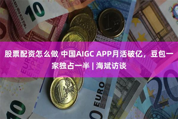 股票配资怎么做 中国AIGC APP月活破亿，豆包一家独占一半 | 海斌访谈