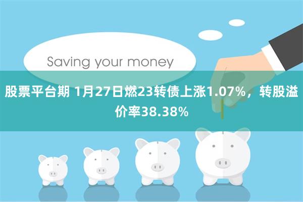 股票平台期 1月27日燃23转债上涨1.07%，转股溢价率38.38%