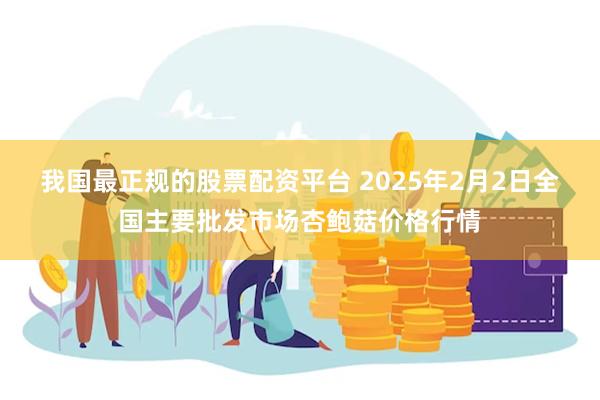 我国最正规的股票配资平台 2025年2月2日全国主要批发市场杏鲍菇价格行情