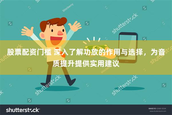 股票配资门槛 深入了解功放的作用与选择，为音质提升提供实用建议